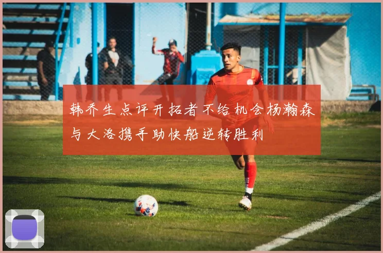 韩乔生点评开拓者不给机会杨瀚森与大洛携手助快船逆转胜利