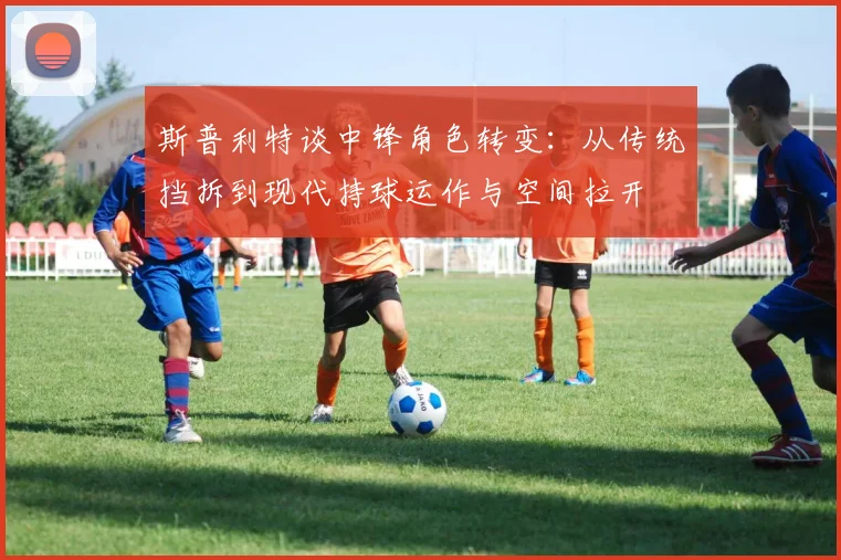 斯普利特谈中锋角色转变：从传统挡拆到现代持球运作与空间拉开