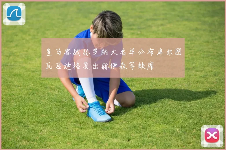 皇马客战赫罗纳大名单公布库尔图瓦吕迪格复出赫伊森等缺席