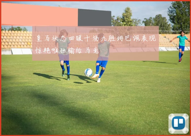 皇马状态回暖十场九胜姆巴佩表现惊艳唯独输给马竞