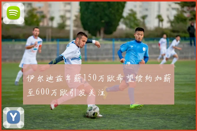 伊尔迪兹年薪150万欧希望续约加薪至600万欧引发关注