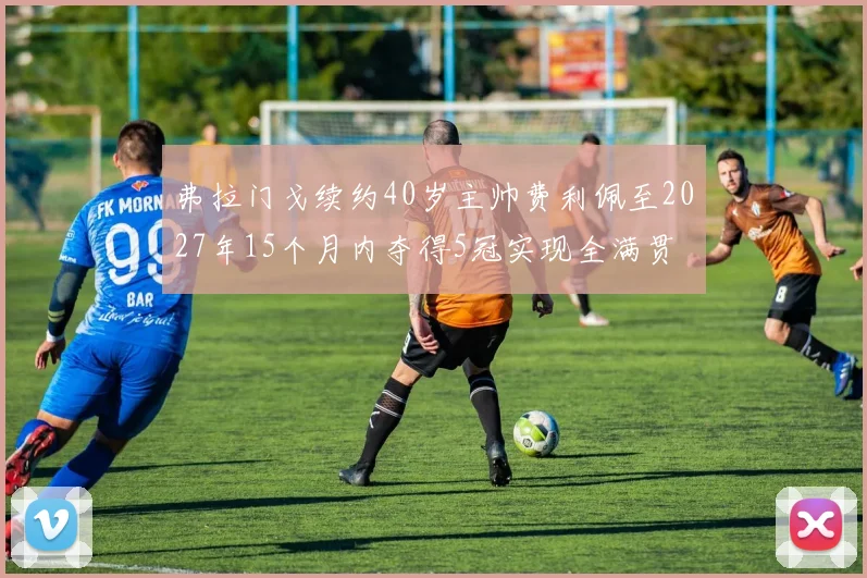 弗拉门戈续约40岁主帅费利佩至2027年15个月内夺得5冠实现全满贯