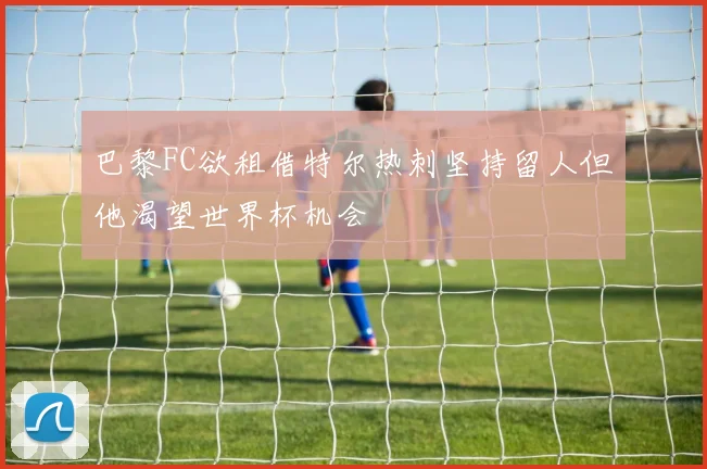 巴黎FC欲租借特尔热刺坚持留人但他渴望世界杯机会