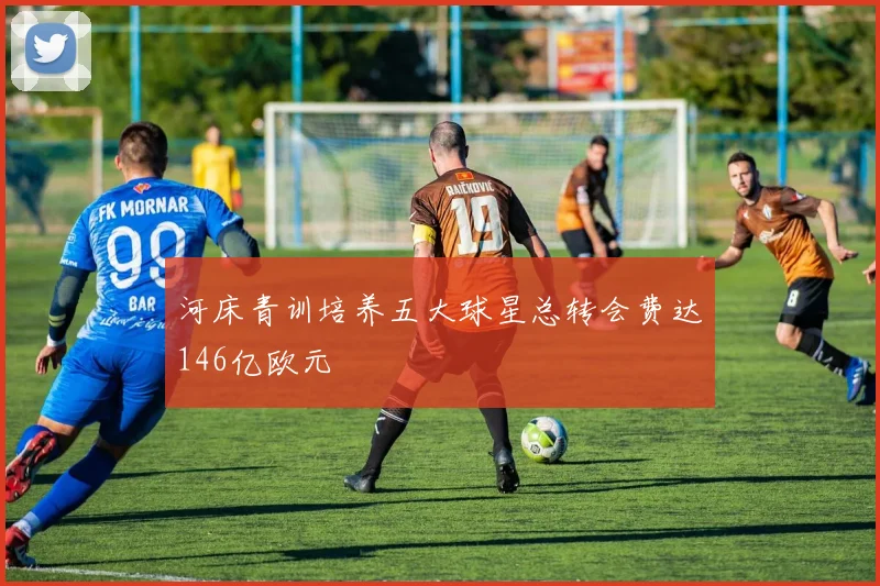 河床青训培养五大球星总转会费达146亿欧元
