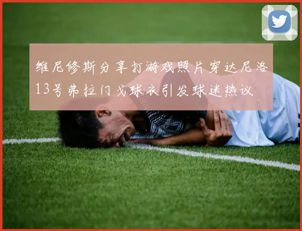 维尼修斯分享打游戏照片穿达尼洛13号弗拉门戈球衣引发球迷热议
