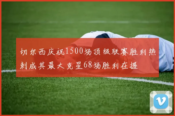 切尔西庆祝1500场顶级联赛胜利热刺成其最大克星68场胜利在握