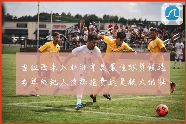 吉拉西未入非洲年度最佳球员候选名单经纪人愤怒指责这是极大的耻辱