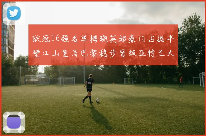 欧冠16强名单揭晓英超豪门占据半壁江山皇马巴黎稳步晋级亚特兰大独撑意甲希望