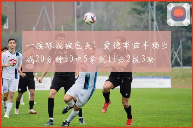 一接球就被包夹！爱德华兹半场出战20分钟10中5拿到11分2板3助