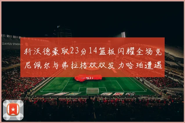 科沃德豪取23分14篮板闪耀全场克尼佩尔与弗拉格双双发力哈珀遭遇瓶颈表现低迷