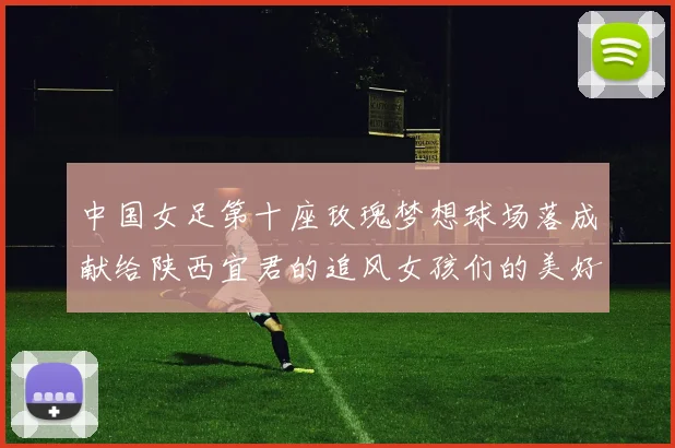 中国女足第十座玫瑰梦想球场落成献给陕西宜君的追风女孩们的美好祝福