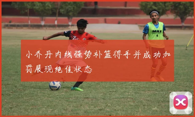 小乔丹内线强势补篮得手并成功加罚展现绝佳状态