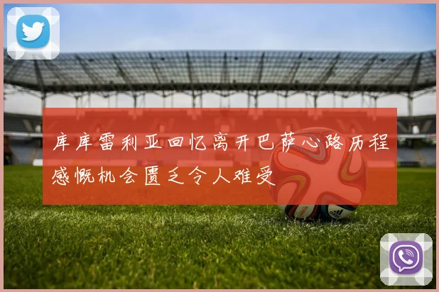 库库雷利亚回忆离开巴萨心路历程感慨机会匮乏令人难受