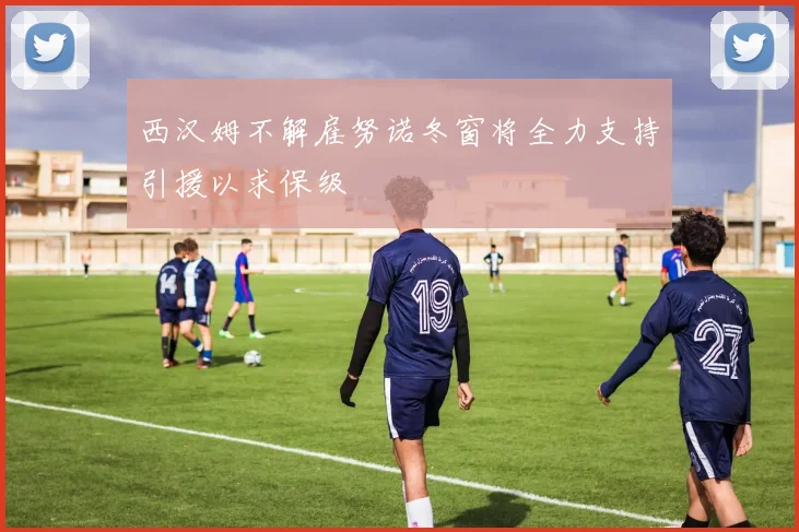 西汉姆不解雇努诺冬窗将全力支持引援以求保级