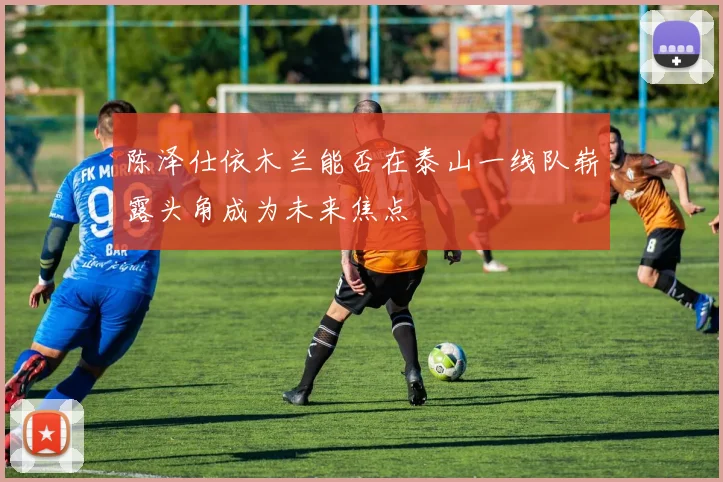 陈泽仕依木兰能否在泰山一线队崭露头角成为未来焦点