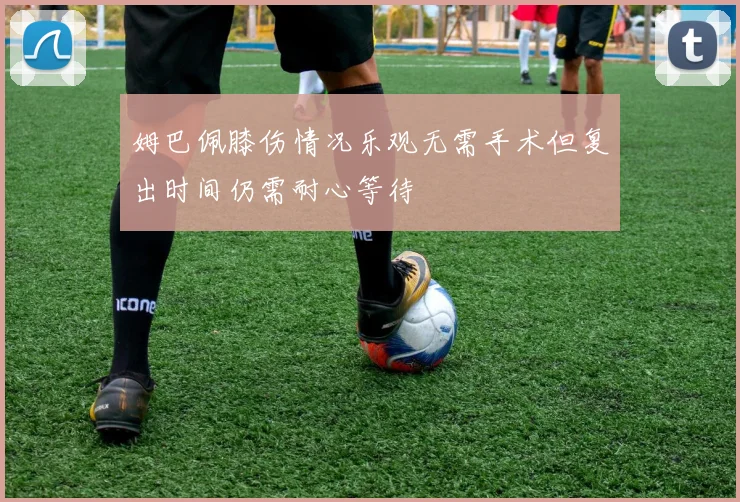 姆巴佩膝伤情况乐观无需手术但复出时间仍需耐心等待
